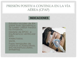 PRESIÓN POSITIVA CONTINUA EN LA VÍA
AÉREA (CPAP)
• Estadíos iniciales de IRA
sobre todo hipoxémica.
Se suelen utilizar medios
no invasivos.
• Destete de EPOC e
Insuficiencia ventricular
izda.
• Atelectasias.
• SAOS.
• Fases terminales de
crónicos (Cifoescoliosis,
enf neuromusculares,
enfisema)
INDICACIONES
 