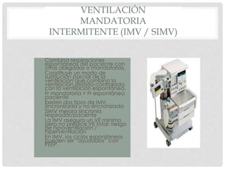VENTILACIÓN
MANDATORIA
INTERMITENTE (IMV / SIMV)
• Combina respiraciones
espontáneas del paciente con
otras obligadas o mandatorias.
• Constituye un modo de
sustitución parcial de la
ventilación que combina la
ventilación asistida-controlada
con la ventilación espontánea.
• Fr mandatoria < Fr espontánea
paciente
• Existen dos tipos de IMV,
sincronizada y no sincronizada
• SIMV mejora sincronía
respirador/paciente
• La IMV asegura un VE mínimo
pero no predice VE total: riesgo
de hipoventilación /
hiperventilación
• En IMV, los ciclos espontáneos
pueden ser “ayudados” con
PEEP.
 