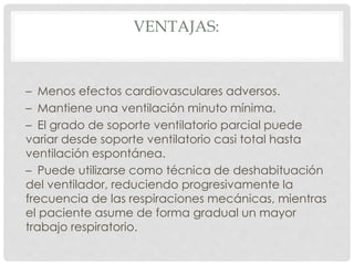 VENTAJAS:
– Menos efectos cardiovasculares adversos.
– Mantiene una ventilación minuto mínima.
– El grado de soporte ventilatorio parcial puede
variar desde soporte ventilatorio casi total hasta
ventilación espontánea.
– Puede utilizarse como técnica de deshabituación
del ventilador, reduciendo progresivamente la
frecuencia de las respiraciones mecánicas, mientras
el paciente asume de forma gradual un mayor
trabajo respiratorio.
 