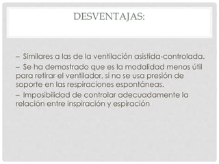 DESVENTAJAS:
– Similares a las de la ventilación asistida-controlada.
– Se ha demostrado que es la modalidad menos útil
para retirar el ventilador, si no se usa presión de
soporte en las respiraciones espontáneas.
– Imposibilidad de controlar adecuadamente la
relación entre inspiración y espiración
 