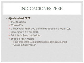 INDICACIONES PEEP.
• Ajuste nivel PEEP:
• TAC torácico.
• Curvas P-V.
• Utilizar valor PEEP que permite reducción a FiO2 <0,6.
• Incremento 3-5 cm H2O.
• Establecimiento individual.
• Eficacia PEEP mejor:
• Fase precoz SDRA (caracterizada edema pulmonar)
• Causa extrapulmonar.
 