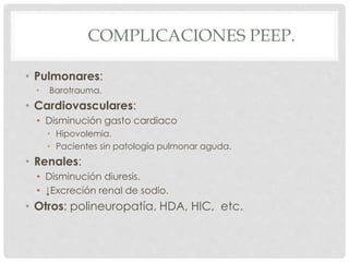 COMPLICACIONES PEEP.
• Pulmonares:
• Barotrauma.
• Cardiovasculares:
• Disminución gasto cardiaco
• Hipovolemia.
• Pacientes sin patología pulmonar aguda.
• Renales:
• Disminución diuresis.
• ↓Excreción renal de sodio.
• Otros: polineuropatía, HDA, HIC, etc.
 