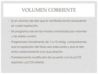 VOLUMEN CORRIENTE
• Es el volumen de aire que el ventilador envía al paciente
en cada inspiración.
• Se programa solo en las modas controladas por volumen
y de doble control.
• Programarlo inicialmente de 7 a 10 ml/kg, comprobando
que la expansión del tórax sea adecuada y que el aire
entra correctamente a la auscultación
• Posteriormente modificarlo de acuerdo con la pCO2
espirada y pCO2 arterial.
 