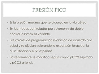PRESIÓN PICO
• Es la presión máxima que se alcanza en la vía aérea.
• En las modas controladas por volumen y de doble
control la Pimax es variable.
• Los valores de programación inicial son de acuerdo a la
edad y se ajustan valorando la expansión torácica, la
auscultación y el Vt espirado
• Posteriormente se modifica según con la pCO2 espirada
y pCO2 arterial.
 