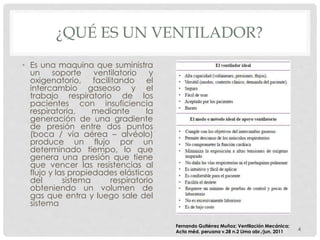 ¿QUÉ ES UN VENTILADOR?
• Es una maquina que suministra
un soporte ventilatorio y
oxigenatorio, facilitando el
intercambio gaseoso y el
trabajo respiratorio de los
pacientes con insuficiencia
respiratoria, mediante la
generación de una gradiente
de presión entre dos puntos
(boca / vía aérea – alvéolo)
produce un flujo por un
determinado tiempo, lo que
genera una presión que tiene
que vencer las resistencias al
flujo y las propiedades elásticas
del sistema respiratorio
obteniendo un volumen de
gas que entra y luego sale del
sistema
4
Fernando Gutiérrez Muñoz; Ventilación Mecánica;
Acta méd. peruana v.28 n.2 Lima abr./jun. 2011
 