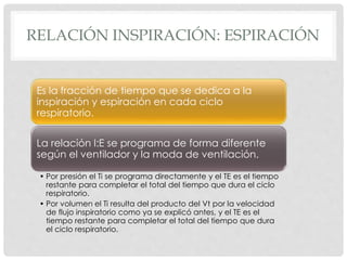 RELACIÓN INSPIRACIÓN: ESPIRACIÓN
Es la fracción de tiempo que se dedica a la
inspiración y espiración en cada ciclo
respiratorio.
La relación I:E se programa de forma diferente
según el ventilador y la moda de ventilación.
• Por presión el Ti se programa directamente y el TE es el tiempo
restante para completar el total del tiempo que dura el ciclo
respiratorio.
• Por volumen el Ti resulta del producto del Vt por la velocidad
de flujo inspiratorio como ya se explicó antes, y el TE es el
tiempo restante para completar el total del tiempo que dura
el ciclo respiratorio.
 
