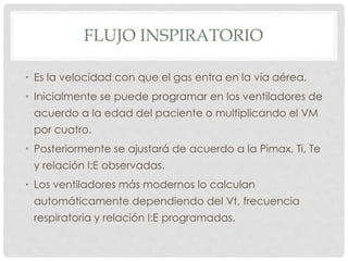 FLUJO INSPIRATORIO
• Es la velocidad con que el gas entra en la vía aérea.
• Inicialmente se puede programar en los ventiladores de
acuerdo a la edad del paciente o multiplicando el VM
por cuatro.
• Posteriormente se ajustará de acuerdo a la Pimax, Ti, Te
y relación I:E observadas.
• Los ventiladores más modernos lo calculan
automáticamente dependiendo del Vt, frecuencia
respiratoria y relación I:E programadas.
 