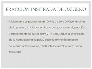 FRACCIÓN INSPIRADA DE OXÍGENO
• Inicialmente se programa en 100% o de 10 a 20% por encima
de la previa a la intubación hasta comprobar la oxigenación.
• Posteriormente se ajusta entre 21 y 100% según la saturación
de la hemoglobina, la paO2 o por la oximetría de pulso
• Se intenta administrar una FiO2 inferior a 60% para evitar su
toxicidad.
 