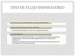 TIPO DE FLUJO INSPIRATORIO
Es la forma en que el ventilador suministra el flujo de aire.
•la velocidad de flujo es la misma en toda la espiración.
Flujo constante o flujo de onda cuadrada:
•Al inicio de la inspiración el flujo es muy rápido hasta alcanzar la presión
programada y va disminuyendo progresivamente a lo largo de la
Inspiración.
•Parece que distribuye mejor el gas al aumentar la presión intratorácica,
pero altera más el retorno venoso
Flujo decelerado:
 