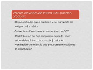 Valores elevados de PEEP/CPAP pueden
producir:
•Disminución del gasto cardiaco y del transporte de
oxígeno a los tejidos
•Sobredistensión alveolar con retención de CO2.
•Redistribución del flujo sanguíneo desde las zonas
sobre distendidas a otras con baja relación
ventilación/perfusión, lo que provoca disminución de
la oxigenación
 