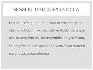 SENSIBILIDAD INSPIRATORIA
• Es el esfuerzo que debe realizar el paciente para
abrir la válvula inspiratoria del ventilador para que
este le suministre un flujo inspiratorio de gas fresco.
• Se programa en las modas de ventilación asistidas,
soportadas o espontáneas.
 