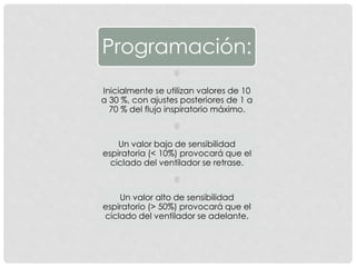 Programación:
Inicialmente se utilizan valores de 10
a 30 %, con ajustes posteriores de 1 a
70 % del flujo inspiratorio máximo.
Un valor bajo de sensibilidad
espiratoria (< 10%) provocará que el
ciclado del ventilador se retrase.
Un valor alto de sensibilidad
espiratorio (> 50%) provocará que el
ciclado del ventilador se adelante.
 