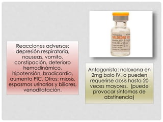 Reacciones adversas:
depresión respiratoria,
nauseas, vomito,
constipación, deterioro
hemodinámico,
hipotensión, bradicardia,
aumento PIC. Otros: miosis,
espasmos urinarios y biliares,
venodilatación.
Antagonista: naloxona en
2mg bolo IV, o pueden
requerirse dosis hasta 20
veces mayores. (puede
provocar síntomas de
abstinencia)
 