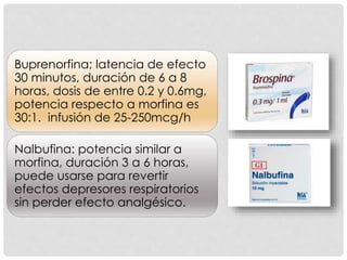 Buprenorfina; latencia de efecto
30 minutos, duración de 6 a 8
horas, dosis de entre 0.2 y 0.6mg,
potencia respecto a morfina es
30:1. infusión de 25-250mcg/h
Nalbufina: potencia similar a
morfina, duración 3 a 6 horas,
puede usarse para revertir
efectos depresores respiratorios
sin perder efecto analgésico.
 