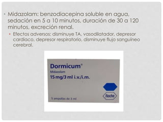 • Midazolam: benzodiacepina soluble en agua,
sedación en 5 a 10 minutos, duración de 30 a 120
minutos, excreción renal.
• Efectos adversos: disminuye TA, vasodilatador, depresor
cardiaco, depresor respiratorio, disminuye flujo sanguíneo
cerebral.
 