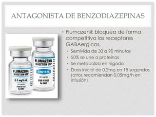 ANTAGONISTA DE BENZODIAZEPINAS
• Flumazenil: bloquea de forma
competitiva los receptores
GABAergicos,
• Semivida de 30 a 90 minutos
• 50% se une a proteínas
• Se metaboliza en hígado
• Dosis inicial de 0.2mg en 15 segundos
(otros recomiendan 0.05mg/h en
infusión)
 