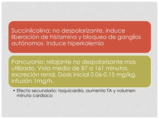 Succinilcolina: no despolarizante, induce
liberación de histamina y bloqueo de ganglios
autónomos. Induce hiperkalemia
Pancuronio: relajante no despolarizante mas
utilizado. Vida media de 87 a 161 minutos,
excreción renal. Dosis inicial 0.06-0.15 mg/kg,
infusión 1mg/h.
• Efecto secundario: taquicardia, aumento TA y volumen
minuto cardiaco
 