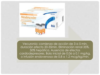 Vecuronio: comienzo de acción de 3 a 5 min,
duración efecto 20-35min. Eliminación renal 35%,
50% hepática. Ausencia de efectos
cardiodepresores. Bolo inicial de 0.06 a 0.1 mg/kg,
o infusión endovenosa de 0.8 a 1.2 mcg/kg/min.
 