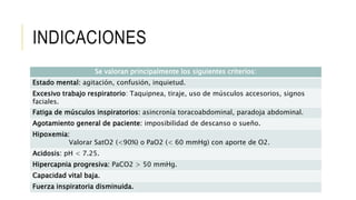 INDICACIONES
Se valoran principalmente los siguientes criterios:
Estado mental: agitación, confusión, inquietud.
Excesivo trabajo respiratorio: Taquipnea, tiraje, uso de músculos accesorios, signos
faciales.
Fatiga de músculos inspiratorios: asincronía toracoabdominal, paradoja abdominal.
Agotamiento general de paciente: imposibilidad de descanso o sueño.
Hipoxemia:
Valorar SatO2 (<90%) o PaO2 (< 60 mmHg) con aporte de O2.
Acidosis: pH < 7.25.
Hipercapnia progresiva: PaCO2 > 50 mmHg.
Capacidad vital baja.
Fuerza inspiratoria disminuida.
 