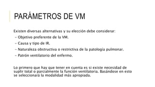 PARÁMETROS DE VM
Existen diversas alternativas y su elección debe considerar:
- Objetivo preferente de la VM.
- Causa y tipo de IR.
- Naturaleza obstructiva o restrictiva de la patología pulmonar.
- Patrón ventilatorio del enfermo.
Lo primero que hay que tener en cuenta es si existe necesidad de
suplir total o parcialmente la función ventilatoria. Basándose en esto
se seleccionará la modalidad más apropiada.
 