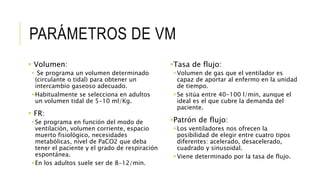 PARÁMETROS DE VM
 Volumen:
 Se programa un volumen determinado
(circulante o tidal) para obtener un
intercambio gaseoso adecuado.
Habitualmente se selecciona en adultos
un volumen tidal de 5-10 ml/Kg.
 FR:
Se programa en función del modo de
ventilación, volumen corriente, espacio
muerto fisiológico, necesidades
metabólicas, nivel de PaCO2 que deba
tener el paciente y el grado de respiración
espontánea.
En los adultos suele ser de 8-12/min.
Tasa de flujo:
Volumen de gas que el ventilador es
capaz de aportar al enfermo en la unidad
de tiempo.
Se sitúa entre 40-100 l/min, aunque el
ideal es el que cubre la demanda del
paciente.
Patrón de flujo:
Los ventiladores nos ofrecen la
posibilidad de elegir entre cuatro tipos
diferentes: acelerado, desacelerado,
cuadrado y sinusoidal.
Viene determinado por la tasa de flujo.
 
