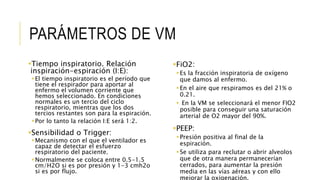PARÁMETROS DE VM
Tiempo inspiratorio. Relación
inspiración-espiración (I:E):
El tiempo inspiratorio es el período que
tiene el respirador para aportar al
enfermo el volumen corriente que
hemos seleccionado. En condiciones
normales es un tercio del ciclo
respiratorio, mientras que los dos
tercios restantes son para la espiración.
Por lo tanto la relación I:E será 1:2.
Sensibilidad o Trigger:
Mecanismo con el que el ventilador es
capaz de detectar el esfuerzo
respiratorio del paciente.
Normalmente se coloca entre 0.5-1.5
cm/H2O si es por presión y 1-3 cmh2o
si es por flujo.
FiO2:
Es la fracción inspiratoria de oxígeno
que damos al enfermo.
En el aire que respiramos es del 21% o
0.21.
 En la VM se seleccionará el menor FIO2
posible para conseguir una saturación
arterial de O2 mayor del 90%.
PEEP:
Presión positiva al final de la
espiración.
Se utiliza para reclutar o abrir alveolos
que de otra manera permanecerían
cerrados, para aumentar la presión
media en las vías aéreas y con ello
mejorar la oxigenación.
 