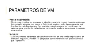 PARÁMETROS DE VM
Pausa inspiratoria:
Técnica que consiste en mantener la válvula espiratoria cerrada durante un tiempo
determinado; durante esta pausa el flujo inspiratorio es nulo, lo que permite una
distribución más homogénea. Esta maniobra puede mejorar las condiciones de
oxigenación y ventilación del enfermo, pero puede producir aumento de la presión
intratorácica.
Suspiro:
Es un incremento deliberado del volumen corriente en una o más respiraciones en
intervalos regulares. Pueden ser peligrosos por el incremento de presión alveolar
que se produce.
 