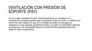 VENTILACIÓN CON PRESIÓN DE
SOPORTE (PSV)
Es un modo ventilatorio que mecánicamente se asemeja a la
ventilación asistida puesto que el paciente inicia el ciclo. La diferencia
entre los dos radica en que en el modo asistido se entrega un
volumen o una presión predeterminada y en PSV el ventilador detecta
el esfuerzo y lo acompaña hasta el nivel de PSV prefijada durante
todo el ciclo inspiratorio.
 