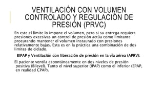 VENTILACIÓN CON VOLUMEN
CONTROLADO Y REGULACIÓN DE
PRESIÓN (PRVC)
En este el límite lo impone el volumen, pero si su entrega requiere
presiones excesivas un control de presión actúa como limitante
procurando mantener el volumen instaurado con presiones
relativamente bajas. Esta es en la práctica una combinación de dos
limites de ciclado.
BIPAP y Ventilación con liberación de presión en la vía aérea (APRV):
El paciente ventila espontáneamente en dos niveles de presión
positiva (Bilevel). Tanto el nivel superior (IPAP) como el inferior (EPAP,
en realidad CPAP).
 