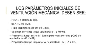 LOS PARÁMETROS INICIALES DE
VENTILACIÓN MECÁNICA DEBEN SER:
- FiO2 = 1 (100% de O2).
-PEEP< 5 cm H20.
- Flujo inspiratorio de 30-60 l/min.
- Volumen corriente (Tidal volumen): 8-12 ml/Kg.
- Frecuencia Resp. entre 8-12/min para mantener una pCO2 de
alrededor de 40 mmHg.
- Proporción tiempo inspiratorio / espiratorio de 1:2 a 1:3.
 