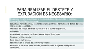 PARA REALIZAR EL DESTETE Y
EXTUBACION ES NECESARIO:
Curación o mejoría evidente, de la eventualidad que ha producido el hecho de
instaurar la ventilación mecánica.
Estabilidad hemodinámica, constantes vitales dentro de normalidad o dentro de unos
márgenes de seguridad.
Presencia del reflejo de la tos espontáneo o al aspirar al paciente.
No anemia.
Ausencia de necesidad de drogas vasoactivas a dosis altas.
No sepsis ni hipertermia.
Buen estado nutricional.
Estabilidad en el estado de ánimo del paciente.
Equilibrio acido-base y electrolítico, dentro de unos márgenes de seguridad
adecuados.
 