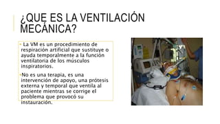 ¿QUE ES LA VENTILACIÓN
MECÁNICA?
 La VM es un procedimiento de
respiración artificial que sustituye o
ayuda temporalmente a la función
ventilatoria de los músculos
inspiratorios.
No es una terapia, es una
intervención de apoyo, una prótesis
externa y temporal que ventila al
paciente mientras se corrige el
problema que provocó su
instauración.
 