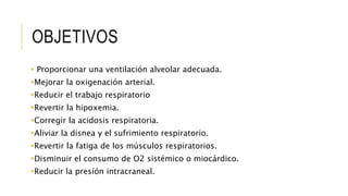 OBJETIVOS
 Proporcionar una ventilación alveolar adecuada.
Mejorar la oxigenación arterial.
Reducir el trabajo respiratorio
Revertir la hipoxemia.
Corregir la acidosis respiratoria.
Aliviar la disnea y el sufrimiento respiratorio.
Revertir la fatiga de los músculos respiratorios.
Disminuir el consumo de O2 sistémico o miocárdico.
Reducir la presión intracraneal.
 
