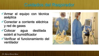 Dr. Marco Rivera Meza
Cuidados del Respirador
Armar el equipo con técnica
aséptica
Conectar a corriente eléctrica
y red de gases
Colocar agua destilada
estéril al humidificador
Verificar el funcionamiento del
ventilador
 