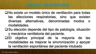 Dr. Marco Rivera Meza
Modos Ventilatorios
No existe un modelo único de ventilación para todas
las afecciones respiratorias, sino que existen
diversas alternativas, denominadas modos o
modalidades.
Su elección depende del tipo de patología, situación
y mecánica ventilatoria del paciente.
El objetivo principal de la mayoría de las
modalidades es mejorar la sincronización y apoyar
la ventilación espontánea del paciente intubado
 
