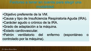Dr. Marco Rivera Meza
Factores a tener en cuenta para elegir una
modalidad.
•Objetivo preferente de la VM.
•Causa y tipo de Insuficiencia Respiratoria Aguda (IRA).
•Carácter agudo o crónico de la IRA.
•Grado de adaptación a la máquina.
•Estado cardiovascular.
•Patrón ventilatorio del enfermo (espontáneo o
controlado por la máquina).
 