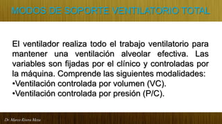Dr. Marco Rivera Meza
MODOS DE SOPORTE VENTILATORIO TOTAL
El ventilador realiza todo el trabajo ventilatorio para
mantener una ventilación alveolar efectiva. Las
variables son fijadas por el clínico y controladas por
la máquina. Comprende las siguientes modalidades:
•Ventilación controlada por volumen (VC).
•Ventilación controlada por presión (P/C).
 