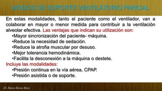 Dr. Marco Rivera Meza
MODOS DE SOPORTE VENTILATORIO PARCIAL
En estas modalidades, tanto el paciente como el ventilador, van a
colaborar en mayor o menor medida para contribuir a la ventilación
alveolar efectiva. Las ventajas que indican su utilización son:
•Mayor sincronización del paciente- máquina.
•Reduce la necesidad de sedación.
•Reduce la atrofia muscular por desuso.
•Mejor tolerancia hemodinámica.
•Facilita la desconexión a la máquina o destete.
Incluye las modalidades:
•Presión continua en la vía aérea, CPAP.
•Presión asistida o de soporte.
 