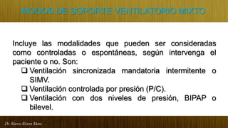 Dr. Marco Rivera Meza
MODOS DE SOPORTE VENTILATORIO MIXTO
Incluye las modalidades que pueden ser consideradas
como controladas o espontáneas, según intervenga el
paciente o no. Son:
 Ventilación sincronizada mandatoria intermitente o
SIMV.
 Ventilación controlada por presión (P/C).
 Ventilación con dos niveles de presión, BIPAP o
bilevel.
 