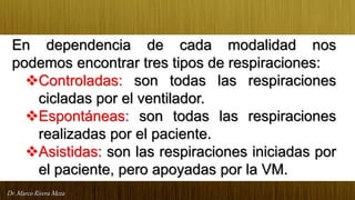 Dr. Marco Rivera Meza
En dependencia de cada modalidad nos
podemos encontrar tres tipos de respiraciones:
Controladas: son todas las respiraciones
cicladas por el ventilador.
Espontáneas: son todas las respiraciones
realizadas por el paciente.
Asistidas: son las respiraciones iniciadas por
el paciente, pero apoyadas por la VM.
 