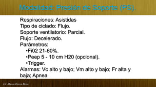 Dr. Marco Rivera Meza
Modalidad: Presión de Soporte (PS).
Respiraciones: Asistidas
Tipo de ciclado: Flujo.
Soporte ventilatorio: Parcial.
Flujo: Decelerado.
Parámetros:
•Fi02 21-60%.
•Peep 5 - 10 cm H20 (opcional).
•Trigger.
Alarmas: Vc alto y bajo; Vm alto y bajo; Fr alta y
baja; Apnea
 