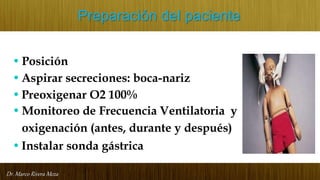 Dr. Marco Rivera Meza
Preparación del paciente
• Posición
•Aspirar secreciones: boca-nariz
•Preoxigenar O2 100%
• Monitoreo de Frecuencia Ventilatoria y
oxigenación (antes, durante y después)
•Instalar sonda gástrica
 