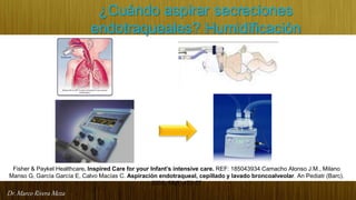 Dr. Marco Rivera Meza
¿Cuándo aspirar secreciones
endotraqueales? Humidificación
Fisher & Paykel Healthcare. Inspired Care for your Infant’s intensive care. REF: 185043934 Camacho Alonso J.M., Milano
Manso G, García García E, Calvo Macías C. Aspiración endotraqueal, cepillado y lavado broncoalveolar. An Pediatr (Barc).
2003; 59(5):472-77
 
