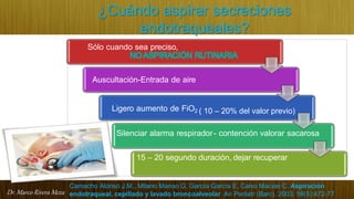 Dr. Marco Rivera Meza
¿Cuándo aspirar secreciones
endotraqueales?
Sólo cuando sea preciso,
NOASPIRACIÓN RUTINARIA
Auscultación-Entrada de aire
Ligero aumento de FiO2 ( 10 – 20% del valor previo)
Silenciar alarma respirador- contención valorar sacarosa
15 – 20 segundo duración, dejar recuperar
Camacho Alonso J.M., Milano Manso G, García García E, Calvo Macías C. Aspiración
endotraqueal, cepillado y lavado broncoalveolar. An Pediatr (Barc). 2003; 59(5):472-77
 