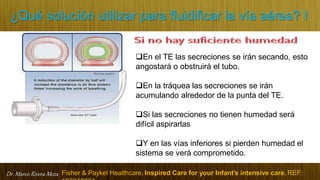 Dr. Marco Rivera Meza
¿Qué solución utilizar para fluidificar la vía aérea? I
En el TE las secreciones se irán secando, esto
angostará o obstruirá el tubo.
En la tráquea las secreciones se irán
acumulando alrededor de la punta del TE.
Si las secreciones no tienen humedad será
difícil aspirarlas
Y en las vías inferiores si pierden humedad el
sistema se verá comprometido.
Fisher & Paykel Healthcare. Inspired Care for your Infant’s intensive care. REF:
 