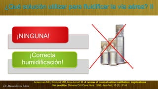 Dr. Marco Rivera Meza
¿Qué solución utilizar para fluidificar la vía aérea? II
¡NINGUNA!
¡Correcta
humidificación!
for practice. Dimens Crit Care Nurs. 1996; Jan-Feb; 15 (1) :31-8
Ackerman MH, Ecklund MM,Abu-Jumah M. A review of normal saline instillation: implications
 