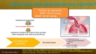 Dr. Marco Rivera Meza
¿Qué hacer ante secreciones muy espesas?
Fisher & Paykel Healthcare. Inspired Care for your Infant’s intensive care. REF: 185043934
No es aconsejable introducir SF
ASPIRACIÓN DE SECRECIONES
ayudamos a introducir de nuevo el moco que éste
había conseguido subir hasta la punta del tubo
Humidificación
incorrecta
Mucosidad espesa
1.1ªAspiración en seco
2. Tras comprobar espesamiento
secreciones,
instilar
0,1-0,3 cc SF RNPT
0,2-0,4 cc SF RNAT
Presión de aspiración:
RNPT 20-30 mmHg
RNAT: 20-50 mmHg
Camacho Alonso J.M., Milano Manso G, García García E, Calvo Macías C. Aspiración endotraqueal, cepillado y
lavado broncoalveolar. An Pediatr (Barc). 2003; 59(5):472-77
 