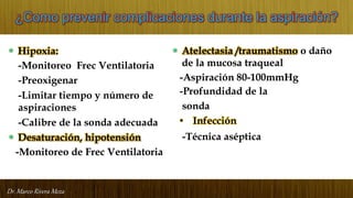 Dr. Marco Rivera Meza
¿Como prevenir complicaciones durante la aspiración?
• Hipoxia:
-Monitoreo Frec Ventilatoria
-Preoxigenar
-Limitar tiempo y número de
aspiraciones
-Calibre de la sonda adecuada
• Desaturación, hipotensión
-Monitoreo de Frec Ventilatoria
• Atelectasia /traumatismo o daño
de la mucosa traqueal
-Aspiración 80-100mmHg
-Profundidad de la
sonda
• Infección
-Técnica aséptica
 