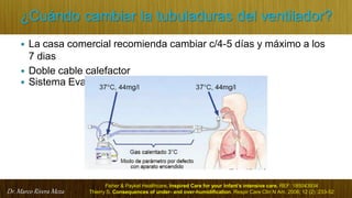 Dr. Marco Rivera Meza
¿Cuándo cambiar la tubuladuras del ventilador?
 La casa comercial recomienda cambiar c/4-5 días y máximo a los
7 dias
 Doble cable calefactor
 Sistema Evaqua
Fisher & Paykel Healthcare. Inspired Care for your Infant’s intensive care. REF: 185043934
Thierry S. Consequences of under- and over-humidification. Respir Care Clin N Am. 2006; 12 (2) :233-52
 