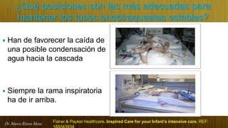 Dr. Marco Rivera Meza
¿Qué posiciones son las más adecuadas para
mantener los tubos endotraqueales estables?
 Han de favorecer la caída de
una posible condensación de
agua hacia la cascada
 Siempre la rama inspiratoria
ha de ir arriba.
Fisher & Paykel Healthcare. Inspired Care for your Infant’s intensive care. REF:
 
